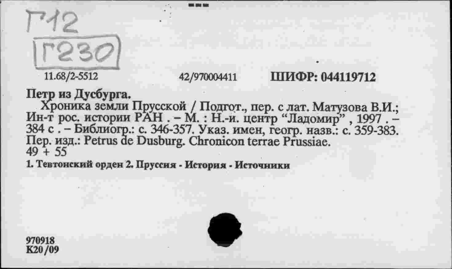 ﻿Г^2
IГ2 Sg)
' 11.68/2-5512 ~	42/970004411 ШИФР: 044119712
Петр из Дусбурга.
Хроника земли Прусской / Подгот., пер. с лат. Матузова В.И.; Ин-т рос. истории РАН . - М. : Н.-и. центр “Ладомир” , 1997 . -384 с . - Библиогр.: с. 346-357. Указ, имен, геогр. назв.: с. 359-383. Пер. изд.: Petrus de Dusburg. Chronicon terrae Prussiae.
49 + 55
1. Тевтонский орден 2. Пруссия - История - Источники
970918 К20/09